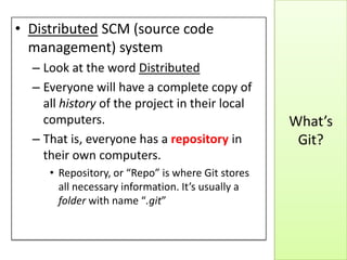 What’s
Git?
• Distributed SCM (source code
management) system
– Look at the word Distributed
– Everyone will have a complete copy of
all history of the project in their local
computers.
– That is, everyone has a repository in
their own computers.
• Repository, or “Repo” is where Git stores
all necessary information. It’s usually a
folder with name “.git”
 