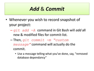 Add & Commit
• Whenever you wish to record snapshot of
your project:
– git add -A command in Git Bash will add all
new & modified files for commit-list.
– Then, git commit -m “custom
message” command will actually do the
commit.
• Use a message telling what you’ve done, say, “removed
database dependancy”
 