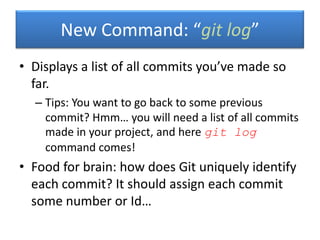 • Displays a list of all commits you’ve made so
far.
– Tips: You want to go back to some previous
commit? Hmm… you will need a list of all commits
made in your project, and here git log
command comes!
• Food for brain: how does Git uniquely identify
each commit? It should assign each commit
some number or Id…
New Command: “git log”
 