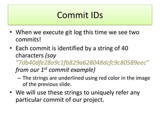 Commit IDs
• When we execute git log this time we see two
commits!
• Each commit is identified by a string of 40
characters (say
“7db40dfe28a9c1fb829a628048dcfc9c80589eec”
from our 1st commit example)
– The strings are underlined using red color in the image
of the previous slide.
• We will use these strings to uniquely refer any
particular commit of our project.
 
