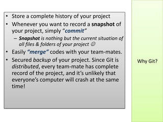 Why Git?
• Store a complete history of your project
• Whenever you want to record a snapshot of
your project, simply “commit”
– Snapshot is nothing but the current situation of
all files & folders of your project 
• Easily “merge” codes with your team-mates.
• Secured backup of your project. Since Git is
distributed, every team-mate has complete
record of the project, and it’s unlikely that
everyone’s computer will crash at the same
time!
 
