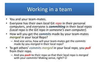 Working in a team
• You and your team-mates.
• Everyone has their own local Git repo in their personal
computers, and everyone is committing in their local repos
(Local repo is the Git repo in someone’s own computer).
• How will you get the commits made by your team-mates
merged in your local Repo?
– And vice versa, how will your team-mates get the commits
made by you merged in their local repo?
• To get others’ commits merged in your local repo, you pull
from their repo.
– And you push to their repo so that their local repo is merged
with your commits! Making sense, right? 
 