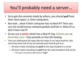 You’ll probably need a server…
• So to get the commits made by others, you should pull from
their local repos i.e. their computers.
• But wait… what if their computer has no Real IP? Then you
can not send/receive network packets to/from it. Most of us
don’t have real IP.
• So we use a server which has a Real IP. Say, GitHub.com or
Assembla.com – they provide us free Git hosting.
• They are nothing but Git repos like the repos in our local machine. But
since they have real IP, we can directly push from & pull to it.
– All team-mates including me push to the repo located in a server
– All team-mates including me pull from the repo located in that server.
• This repo is commonly addressed as “origin”
 