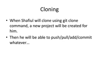 Cloning
• When Shafiul will clone using git clone
command, a new project will be created for
him.
• Then he will be able to push/pull/add/commit
whatever…
 