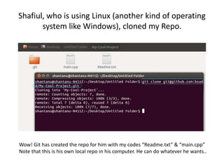 Shafiul, who is using Linux (another kind of operating
system like Windows), cloned my Repo.
Wow! Git has created the repo for him with my codes “Readme.txt” & “main.cpp”
Note that this is his own local repo in his computer. He can do whatever he wants..
 
