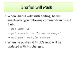 Shafiul will Push…
• When Shafiul will finish editing, he will
eventually type following commands in his Git
Bash:
– git add -A
– git commit -m “some message”
– git push origin master
• When he pushes, GitHub’s repo will be
updated with his changes.
 