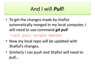 And I will Pull!
• To get the changes made by shafiul
automatically merged in my local computer, I
will need to use command git pull
– git pull origin master
• Now my local repo will be updated with
Shafiul’s changes.
• Similarly I can push and Shafiul will need to
pull…
 