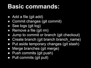 Basic commands:
● Add a file (git add)
● Commit changes (git commit)
● See logs (git log)
● Remove a file (git rm)
● Jump to commit or branch (git checkout)
● Create branch (git branch branch_name)
● Put aside temporary changes (git stash)
● Merge branches (git merge)
● Push commits (git push)
● Pull commits (git pull)
 