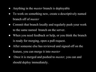 ● Anything in the master branch is deployable
● To work on something new, create a descriptively named
branch off of master
● Commit that branch locally and regularly push your work
to the same named branch on the server.
● When you need feedback or help, or you think the branch
is ready for merging, open a pull request.
● After someone else has reviewed and signed off on the
feature, you can merge it into master
● Once it is merged and pushed to master, you can and
should deploy immediately.
 
