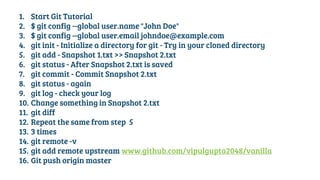 1. Start Git Tutorial
2. $ git config --global user.name "John Doe"
3. $ git config --global user.email johndoe@example.com
4. git init - Initialize a directory for git - Try in your cloned directory
5. git add - Snapshot 1.txt >> Snapshot 2.txt
6. git status - After Snapshot 2.txt is saved
7. git commit - Commit Snapshot 2.txt
8. git status - again
9. git log - check your log
10. Change something in Snapshot 2.txt
11. git diff
12. Repeat the same from step 5
13. 3 times
14. git remote -v
15. git add remote upstream www.github.com/vipulgupta2048/vanilla
16. Git push origin master
 
