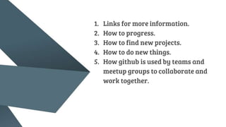 1. Links for more information.
2. How to progress.
3. How to find new projects.
4. How to do new things.
5. How github is used by teams and
meetup groups to collaborate and
work together.
 