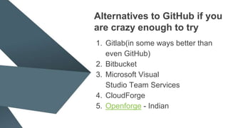 Alternatives to GitHub if you
are crazy enough to try
1. Gitlab(in some ways better than
even GitHub)
2. Bitbucket
3. Microsoft Visual
Studio Team Services
4. CloudForge
5. Openforge - Indian
 