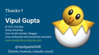 Thanks !!
Vipul Gupta
B.Tech, 2nd year,
Amity University
Core ALiAS member, blogger,
Linux enthusiast and sometimes sarcastic.
www.mixstersite.wordpress.com
@vipulgupta2048
[GitHub, Facebook, LinkedIn, Gmail]
 