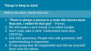 Things to keep in mind
Before we start, check this out :-
1. “There is always a person in a room who knows more
than you. I rather be that guy” - Person
2. We will make a new friend, it is called Google.
3. Don’t rush, take it slow. Understand each step.
CRYSTAL.
4. Ask silly questions. People who ask questions. Self
understanding is important.
5. If I am going fast, Be responsible and tell me yourself.
Don’t wait for others.
 