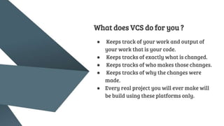 What does VCS do for you ?
● Keeps track of your work and output of
your work that is your code.
● Keeps tracks of exactly what is changed.
● Keeps tracks of who makes those changes.
● Keeps tracks of why the changes were
made.
● Every real project you will ever make will
be build using these platforms only.
 
