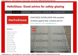 HelloGlass: Good advice for safety glazingHelloGlass: Good advice for safety glazing
EVAFORCE INTERLAYER With excellent
durability against heat, moisture and UV
Posted on September 15, 2015 by Hello@HelloGlass.com
HelloGlass.com: Advice for glazing
Archives
September 2015 (12)
August 2015 (30)
July 2015 (31)
June 2015 (11)
May 2015 (7)
April 2015 (34)
March 2015 (25)
February 2015 (4)
December 2014 (1)
November 2014 (8)
October 2014 (2)
September 2014 (4)
HELLOGLASS EVA INTERLAYER EVA CLEAR FILM EVA WHITE FILM EVA THERMAL CUTTER
cnc@cncglass.com www.cncglass.com www.cnc.glass EVA GLASS LAMINATION INTERLAYER FILM
cnc@cncglass.com www.cncglass.com www.cnc.glass SAFETY LAMINATED GLASS INTERLAYER EVA FILM
 