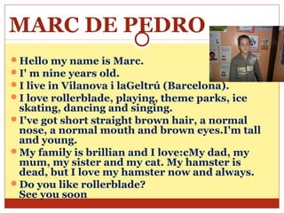 MARC DE PEDRO
Hello my name is Marc.
I' m nine years old.
I live in Vilanova i laGeltrú (Barcelona).
I love rollerblade, playing, theme parks, ice
 skating, dancing and singing.
I've got short straight brown hair, a normal
 nose, a normal mouth and brown eyes.I'm tall
 and young.
My family is brillian and I love:cMy dad, my
 mum, my sister and my cat. My hamster is
 dead, but I love my hamster now and always.
Do you like rollerblade?
 See you soon
 