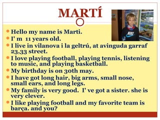 MARTÍ
Hello my name is Marti.
I' m 11 years old.
I live in vilanova i la geltrú, at avinguda garraf
 23,33 street.
I love playing football, playing tennis, listening
 to music, and playing basketball.
My birthday is on 30th may.
I have got long hair, big arms, small nose,
 small ears, and long legs.
My family is very good. I' ve got a sister. she is
 very clever.
I like playing football and my favorite team is
 barça. and you?
 