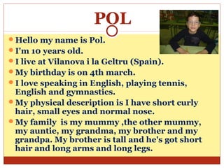 POL
Hello my name is Pol.
I'm 10 years old.
I live at Vilanova i la Geltru (Spain).
My birthday is on 4th march.
I love speaking in English, playing tennis,
 English and gymnastics.
My physical description is I have short curly
 hair, small eyes and normal nose.
My family is my mummy ,the other mummy,
 my auntie, my grandma, my brother and my
 grandpa. My brother is tall and he's got short
 hair and long arms and long legs.
 
