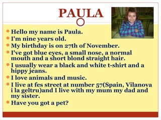 PAULA
Hello my name is Paula.
I'm nine years old.
My birthday is on 27th of November.
I've got blue eyes, a small nose, a normal
 mouth and a short blond straight hair.
I usually wear a black and white t-shirt and a
 hippy jeans.
I love animals and music.
I live at fes street at number 57(Spain, Vilanova
 i la geltru)and I live with my mum my dad and
 my sister.
Have you got a pet?
 