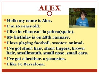 ALEX
Hello my name is Alex.
I´m 10 years old.
I live in vilanova i la geltru(spain).
My birthday is on 28th January.
I love playing football, scooter, animal.
I've got short hair, short fingers, brown
 hair, smallmouth, small nose, small ears.
I've got a brother, a 3 cousins.
I like Fc Barcelona.
 