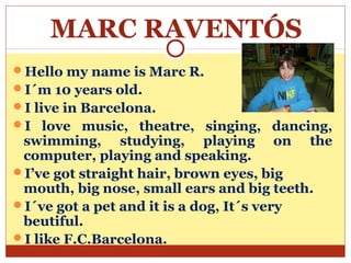 MARC RAVENTÓS
Hello my name is Marc R.
I´m 10 years old.
I live in Barcelona.
I love music, theatre, singing, dancing,
 swimming, studying, playing on the
 computer, playing and speaking.
I’ve got straight hair, brown eyes, big
 mouth, big nose, small ears and big teeth.
I´ve got a pet and it is a dog, It´s very
 beutiful.
I like F.C.Barcelona.
 