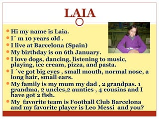 LAIA
Hi my name is Laia.
I´ m 10 years old .
I live at Barcelona (Spain)
My birthday is on 6th January.
I love dogs, dancing, listening to music,
 playing, ice cream, pizza, and pasta.
I ´ve got big eyes , small mouth, normal nose, a
 long hair, small ears.
My family is my mum my dad , 2 grandpas. 1
 grandma, 2 uncles,2 aunties , 4 cousins and I
 have got 2 fish.
My favorite team is Football Club Barcelona
 and my favorite player is Leo Messi and you?
 