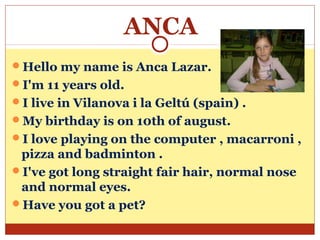 ANCA
Hello my name is Anca Lazar.
I'm 11 years old.
I live in Vilanova i la Geltú (spain) .
My birthday is on 10th of august.
I love playing on the computer , macarroni ,
 pizza and badminton .
I've got long straight fair hair, normal nose
 and normal eyes.
Have you got a pet?
 