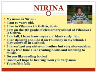 NIRINA
 My name is Nirina .
 I am 10 years old.
 I live in Vilanova i la Geltrú, Spain.
 I am on the 5th grade of elementary school of Vilanova i
  la Geltrú.
 I am tall, I have brown eyes and black curly hair.
 I like dancing and I do it on Thursday in my school. I
  play voleyball in a school.
 I haven't got any sister or brother but very nice cousins.
 In my free time I like reading books and listening to
  music.
 Do you like reading books?
 GoodbyeI hope to hearing from you very soon
 Yours faithfully
 