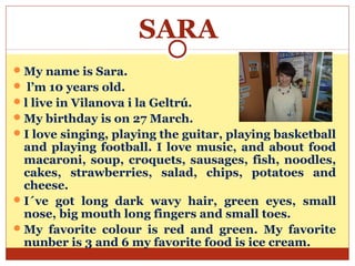 SARA
 My name is Sara.
 l’m 10 years old.
 l live in Vilanova i la Geltrú.
 My birthday is on 27 March.
 I love singing, playing the guitar, playing basketball
  and playing football. I love music, and about food
  macaroni, soup, croquets, sausages, fish, noodles,
  cakes, strawberries, salad, chips, potatoes and
  cheese.
 I´ve got long dark wavy hair, green eyes, small
  nose, big mouth long fingers and small toes.
 My favorite colour is red and green. My favorite
  nunber is 3 and 6 my favorite food is ice cream.
 