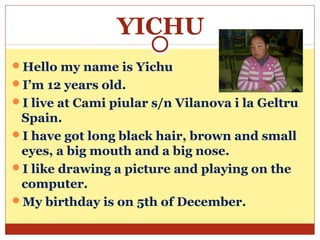 YICHU
Hello my name is Yichu
I’m 12 years old.
I live at Cami piular s/n Vilanova i la Geltru
 Spain.
I have got long black hair, brown and small
 eyes, a big mouth and a big nose.
I like drawing a picture and playing on the
 computer.
My birthday is on 5th of December.
 