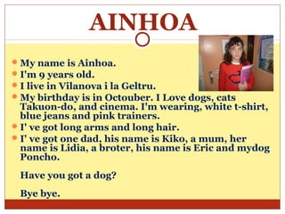 AINHOA
 My name is Ainhoa.
 I'm 9 years old.
 I live in Vilanova i la Geltru.
 My birthday is in Octouber. I Love dogs, cats
  Takuon-do, and cinema. I'm wearing, white t-shirt,
  blue jeans and pink trainers.
 I' ve got long arms and long hair.
 I' ve got one dad, his name is Kiko, a mum, her
  name is Lidia, a broter, his name is Eric and mydog
  Poncho.
 Have you got a dog?
 Bye bye.
 