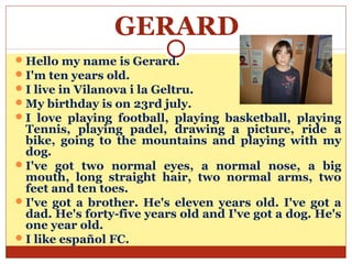 GERARD
 Hello my name is Gerard.
 I'm ten years old.
 I live in Vilanova i la Geltru.
 My birthday is on 23rd july.
 I love playing football, playing basketball, playing
  Tennis, playing padel, drawing a picture, ride a
  bike, going to the mountains and playing with my
  dog.
 I've got two normal eyes, a normal nose, a big
  mouth, long straight hair, two normal arms, two
  feet and ten toes.
 I've got a brother. He's eleven years old. I've got a
  dad. He's forty-five years old and I've got a dog. He's
  one year old.
 I like español FC.
 