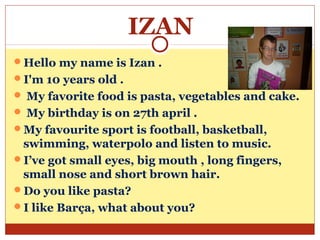 IZAN
Hello my name is Izan .
I'm 10 years old .
 My favorite food is pasta, vegetables and cake.
 My birthday is on 27th april .
My favourite sport is football, basketball,
 swimming, waterpolo and listen to music.
I’ve got small eyes, big mouth , long fingers,
 small nose and short brown hair.
Do you like pasta?
I like Barça, what about you?
 
