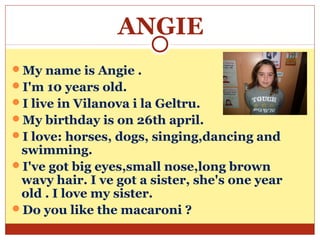 ANGIE
My name is Angie .
I'm 10 years old.
I live in Vilanova i la Geltru.
My birthday is on 26th april.
I love: horses, dogs, singing,dancing and
 swimming.
I've got big eyes,small nose,long brown
 wavy hair. I ve got a sister, she's one year
 old . I love my sister.
Do you like the macaroni ?
 