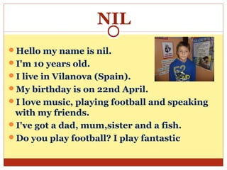 NIL
Hello my name is nil.
I'm 10 years old.
I live in Vilanova (Spain).
My birthday is on 22nd April.
I love music, playing football and speaking
 with my friends.
I've got a dad, mum,sister and a fish.
Do you play football? I play fantastic
 