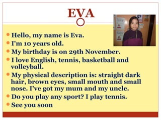 EVA
Hello, my name is Eva.
I'm 10 years old.
My birthday is on 29th November.
I love English, tennis, basketball and
 volleyball.
My physical description is: straight dark
 hair, brown eyes, small mouth and small
 nose. I’ve got my mum and my uncle.
Do you play any sport? I play tennis.
See you soon
 