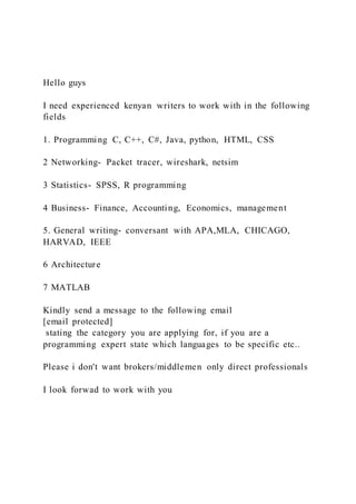 Hello guys
I need experienced kenyan writers to work with in the following
fields
1. Programming C, C++, C#, Java, python, HTML, CSS
2 Networking- Packet tracer, wireshark, netsim
3 Statistics- SPSS, R programming
4 Business- Finance, Accounting, Economics, management
5. General writing- conversant with APA,MLA, CHICAGO,
HARVAD, IEEE
6 Architecture
7 MATLAB
Kindly send a message to the following email
[email protected]
stating the category you are applying for, if you are a
programming expert state which languages to be specific etc..
Please i don't want brokers/middlemen only direct professionals
I look forwad to work with you
 
