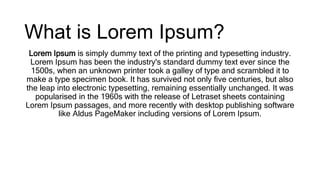 What is Lorem Ipsum?
Lorem Ipsum is simply dummy text of the printing and typesetting industry.
Lorem Ipsum has been the industry's standard dummy text ever since the
1500s, when an unknown printer took a galley of type and scrambled it to
make a type specimen book. It has survived not only five centuries, but also
the leap into electronic typesetting, remaining essentially unchanged. It was
popularised in the 1960s with the release of Letraset sheets containing
Lorem Ipsum passages, and more recently with desktop publishing software
like Aldus PageMaker including versions of Lorem Ipsum.
 