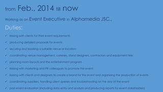 from Feb., 2014 till now
Working as an Event Executive in Alphamedia JSC.,
Duties:
 liaising with clients for their event requirements
 producing detailed proposals for events
 securing and booking a suitable venue or location;
 coordinating venue management, caterers, stand designers, contractors and equipment hire;
 planning room layouts and the entertainment program
 liaising with marketing and PR colleagues to promote the event;
 liaising with clients and designers to create a brand for the event and organizing the production of events
 coordinating suppliers, handling client queries and troubleshooting on the day of the event
 post-event evaluation (including data entry and analysis and producing reports for event stakeholders)
 
