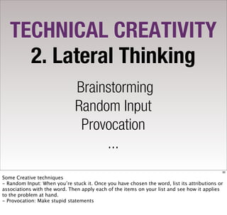 TECHNICAL CREATIVITY
     2. Lateral Thinking
                              Brainstorming
                              Random Input
                               Provocation
                                   ...
                                                                                            30

Some Creative techniques
- Random Input: When you’re stuck it. Once you have chosen the word, list its attributions or
associations with the word. Then apply each of the items on your list and see how it applies
to the problem at hand.
- Provocation: Make stupid statements
 