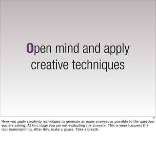 Open mind and apply
               creative techniques


                                                                                           34

Here you apply creativity techniques to generate as many answers as possible to the question
you are asking. At this stage you are not evaluating the answers. This is were happens the
real brainstorming. After this, make a pause. Take a breath.
 