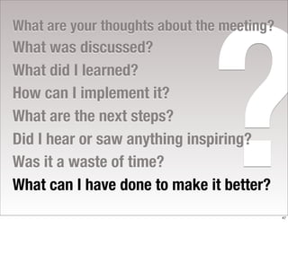 ?
What are your thoughts about the meeting?
What was discussed?
What did I learned?
How can I implement it?
What are the next steps?
Did I hear or saw anything inspiring?
Was it a waste of time?
What can I have done to make it better?
                                            47
 