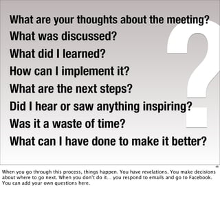 ?
   What are your thoughts about the meeting?
   What was discussed?
   What did I learned?
   How can I implement it?
   What are the next steps?
   Did I hear or saw anything inspiring?
   Was it a waste of time?
   What can I have done to make it better?
                                                                                        48

When you go through this process, things happen. You have revelations. You make decisions
about where to go next. When you don’t do it… you respond to emails and go to Facebook.
You can add your own questions here.
 
