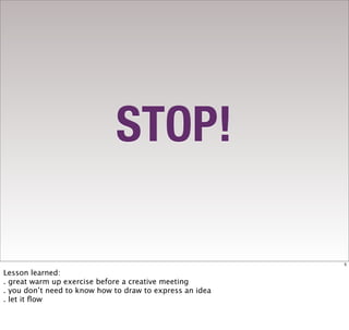 STOP!

                                                          5

Lesson learned:
. great warm up exercise before a creative meeting
. you don’t need to know how to draw to express an idea
. let it ﬂow
 