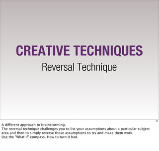 CREATIVE TECHNIQUES
                        Reversal Technique



                                                                                            53

A different approach to brainstorming.
The reversal technique challenges you to list your assumptions about a particular subject
area and then to simply reverse those assumptions to try and make them work.
Use the "What If" compass. How to turn it bad.
 
