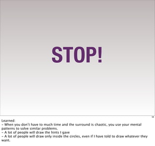 STOP!

                                                                                                 58

Learned:
- When you don’t have to much time and the surround is chaotic, you use your mental
patterns to solve similar problems.
- A lot of people will draw the hints I gave
- A lot of people will draw only inside the circles, even if I have told to draw whatever they
want.
 