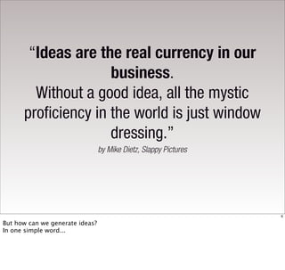 “Ideas are the real currency in our
                     business.
        Without a good idea, all the mystic
      proficiency in the world is just window
                     dressing.”
                                 by Mike Dietz, Slappy Pictures




                                                                  6

But how can we generate ideas?
In one simple word...
 