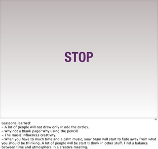 STOP



                                                                                            62

Leassons learned:
- A lot of people will not draw only inside the circles.
- Why not a blank page? Why using the pencil?
- The music inﬂuences creativity.
- When you have to much time and a calm music, your brain will start to fade away from what
you should be thinking. A lot of people will be start ti think in other stuff. Find a balance
between time and atmosphere in a creative meeting.
 