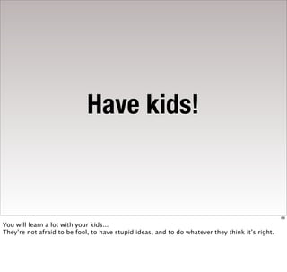 Have kids!


                                                                                                 69

You will learn a lot with your kids...
They’re not afraid to be fool, to have stupid ideas, and to do whatever they think it’s right.
 